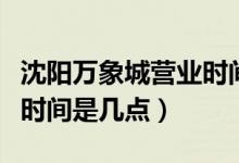 沈陽萬象城營業(yè)時(shí)間是幾點(diǎn)（沈陽萬象城營業(yè)時(shí)間是幾點(diǎn)）