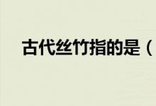 古代絲竹指的是（古代絲竹是什么意思）