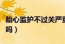 胎心監(jiān)護不過關(guān)嚴重嗎（胎心監(jiān)護不過關(guān)嚴重嗎）