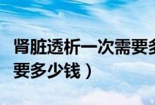 腎臟透析一次需要多少費(fèi)用（腎臟透析一次需要多少錢）