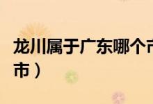 龍川屬于廣東哪個市（龍川屬于廣東哪個地級市）