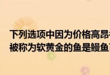 下列選項(xiàng)中因?yàn)閮r(jià)格高昂被稱為軟黃金的魚類是（價(jià)格高昂被稱為軟黃金的魚是鰻魚苗）