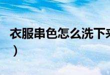 衣服串色怎么洗下來(lái)（衣服串色怎么洗掉妙招）