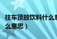 往車(chē)頂放飲料什么意思（在車(chē)頂上放飲料是什么意思）
