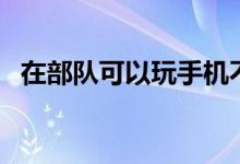在部隊可以玩手機(jī)不(去部隊能玩手機(jī)嗎)