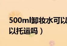 500ml卸妝水可以托運(yùn)嗎（500ml卸妝水可以托運(yùn)嗎）