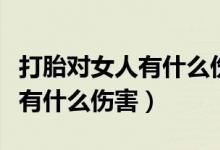 打胎對女人有什么傷害和副作用（打胎對女人有什么傷害）