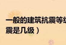 一般的建筑抗震等級等于幾級（一般的建筑抗震是幾級）