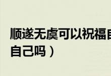順?biāo)鞜o虞可以祝福自己嗎（順?biāo)鞜o虞可以祝福自己嗎）