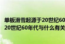 單板滑雪起源于20世紀60年代和什么有關(guān)（單板滑雪起源于20世紀60年代與什么有關(guān)）