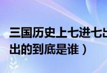 三國(guó)歷史上七進(jìn)七出是誰(shuí)（三國(guó)演義中七進(jìn)七出的到底是誰(shuí)）