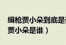 緝槍賈小朵到底是誰?（緝槍最后結(jié)局出現(xiàn)的賈小朵是誰）