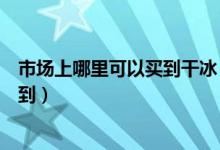 市場(chǎng)上哪里可以買到干冰（食用干冰一般在什么地方可以買到）