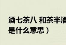 酒七茶八 和茶半酒滿（茶七飯八酒滿杯具體是什么意思）