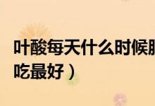 葉酸每天什么時候服用好（葉酸每天什么時候吃最好）
