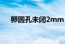 卵圓孔未閉2mm（卵圓孔未閉嚴重嗎）