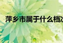 萍鄉(xiāng)市屬于什么檔次（萍鄉(xiāng)市屬于哪個市）