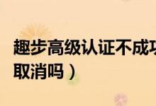 趣步高級認證不成功怎么弄（趣步實名認證能取消嗎）