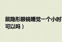 戴隱形眼鏡睡覺一個(gè)小時(shí)可以嗎（戴隱形眼鏡睡覺一個(gè)小時(shí)可以嗎）