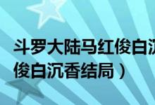 斗羅大陸馬紅俊白沉香的照片（斗羅大陸馬紅俊白沉香結局）