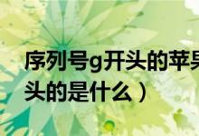 序列號g開頭的蘋果手機好不好（序列號g開頭的是什么）