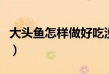 大頭魚怎樣做好吃沒(méi)腥味（大頭魚怎樣做好吃）