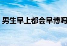 男生早上都會(huì)早博嗎（男生早上都會(huì)晨勃嗎）
