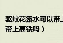 驅蚊花露水可以帶上火車么（驅蚊花露水可以帶上高鐵嗎）