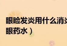 眼瞼發(fā)炎用什么消炎藥點眼（眼瞼發(fā)炎用什么眼藥水）