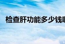 檢查肝功能多少錢?。z查肝功能多少錢）