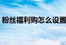 粉絲福利購(gòu)怎么設(shè)置（粉絲福利購(gòu)怎么回事）