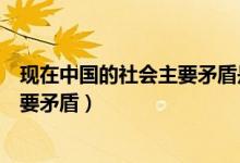 現(xiàn)在中國的社會主要矛盾是什么（現(xiàn)在的中國社會有哪些主要矛盾）