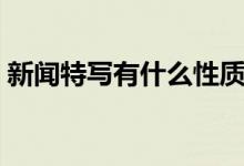 新聞特寫有什么性質(zhì)（新聞特寫有什么特點(diǎn)）
