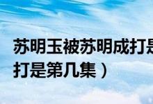 蘇明玉被蘇明成打是第幾集（蘇明玉被蘇明成打是第幾集）