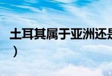 土耳其屬于亞洲還是歐洲（土耳其是什么國家）