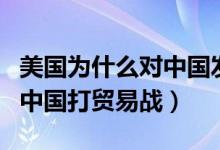 美國為什么對(duì)中國發(fā)起貿(mào)易戰(zhàn)（美國為何要和中國打貿(mào)易戰(zhàn)）
