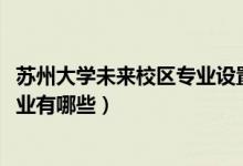 蘇州大學未來校區(qū)專業(yè)設置（蘇州大學未來校區(qū)2021招生專業(yè)有哪些）
