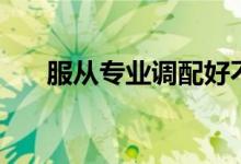 服從專業(yè)調配好不好（服從專業(yè)分配）