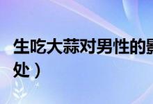 生吃大蒜對男性的影響（生吃大蒜對男性的好處）