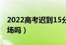 2022高考遲到15分鐘以上怎么辦（還能進(jìn)考場(chǎng)嗎）