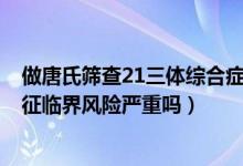 做唐氏篩查21三體綜合癥臨界風(fēng)險(xiǎn)（唐氏篩查21-三體綜合征臨界風(fēng)險(xiǎn)嚴(yán)重嗎）