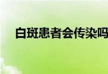 白斑患者會傳染嗎（白斑患者會傳染嗎）