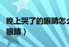 晚上哭了的眼睛怎么消腫（夜里哭過(guò)怎樣消腫眼睛）