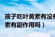 孩子吃葉黃素有沒(méi)有副作用（孩子經(jīng)常吃葉黃素有副作用嗎）