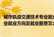 城市軌道交通技術(shù)專(zhuān)業(yè)就業(yè)前景（2022城市軌道交通控制專(zhuān)業(yè)就業(yè)方向及就業(yè)前景怎么樣）