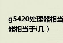 g5420處理器相當于什么水平（g5420處理器相當于i幾）