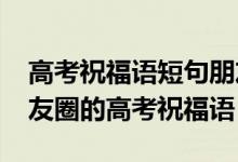 高考祝福語(yǔ)短句朋友圈（2022適合發(fā)微信朋友圈的高考祝福語(yǔ)）