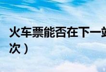 火車(chē)票能否在下一站上車(chē)（車(chē)票可以改簽多少次）