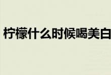檸檬什么時(shí)候喝美白（檸檬什么時(shí)候吃美白）