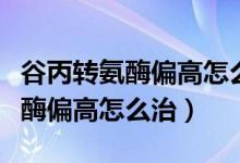 谷丙轉(zhuǎn)氨酶偏高怎么一下就降下來（谷丙轉(zhuǎn)氨酶偏高怎么治）